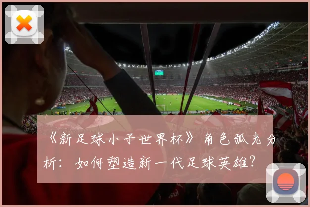 《新足球小子世界杯》角色弧光分析：如何塑造新一代足球英雄？