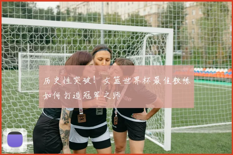 历史性突破！女篮世界杯最佳教练如何打造冠军之师